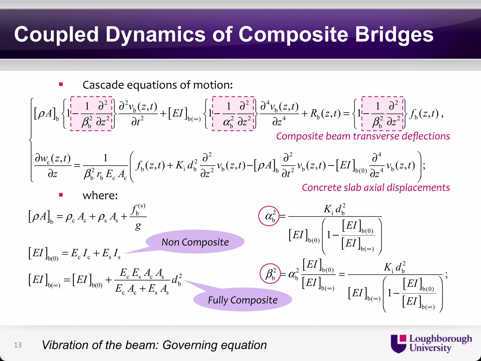 Coupled Dynamics of Composite Bridges 
! Cascade'equations'of'motion:' 
⎪⎪⎨⎪ 
⎧ ⎧ ∂ 2 ⎫ ∂ 2 ⎧ ∂ 2 ⎫ ∂ 4 ⎧ ∂ 2 
⎫ ⎪ ⎨ − + ∂ ⎬ ∂ ⎨ − ⎬ + = ∂ ∂ ⎨ − ∂ ⎬ ⎩ ⎭ ⎩ ⎭ ⎩ ⎭ ⎪∂ ⎛ ∂ ∂ ∂ ⎞ = ⎜ + − − ⎩⎪ ∂ ⎝ ∂ ∂ ∂ ⎟ ⎠ 
A v z t EI v z t R z t f z t 
1 1 ( , ) 1 1 ( , ) ( , ) 1 1 ( , ) , 
b 2 2 2 b( ) 2 2 4 b 2 2 b 
z t z z z 
b b b 
w z t f z t K d v z t A v z t EI v z t 
z rEA z t z 
( , ) 1 ( , ) ( , ) ( , ) ( , ) ; 
! where:' 
b b 
f A A Agρ = ρ +ρ + 
[ ] 
[ ] [ ] 
[ ] 
(s) 
b 
b c c s s 
EI E I E I 
b(0) c c s s 
EI EI E E A A d 
c s c s 2 
b( ) b(0) b 
∞ E A E A 
c c s s 
= + 
= + 
+ 
Composite$beam$transverse$deflections$ 
2 2 4 
[ ] [ ] 
[ ] 
[ ] 
[ ] 
[ ] [ ] 
[ ] 
2 
2 i b 
b 
b(0) 
b(0) 
b( ) 
2 
2 2 b(0) i b 
b b 
b( ) b(0) 
b( ) 
b( ) 
1 
; 
1 
K d 
EI 
EI 
EI 
EI K d 
EI EI 
EI 
EI 
α 
β α 
∞ 
∞ 
∞ 
∞ 
= 
⎛ ⎞ 
⎜ − ⎟ 
⎜⎝ ⎟⎠ 
= = 
⎛ ⎞ 
⎜ − ⎟ 
⎜⎝ ⎟⎠ 
Non$Composite$ 
Fully$Composite$ 
Concrete$slab$axial$displacements$ 
[ ] [ ] 
[ ] [ ] 
c 2 
2 b i b 2 b b 2 b b(0) 4 b 
b b c c 
ρ 
β α β 
ρ 
β 
∞ 
13 
Vibration of the beam: Governing equation 
 