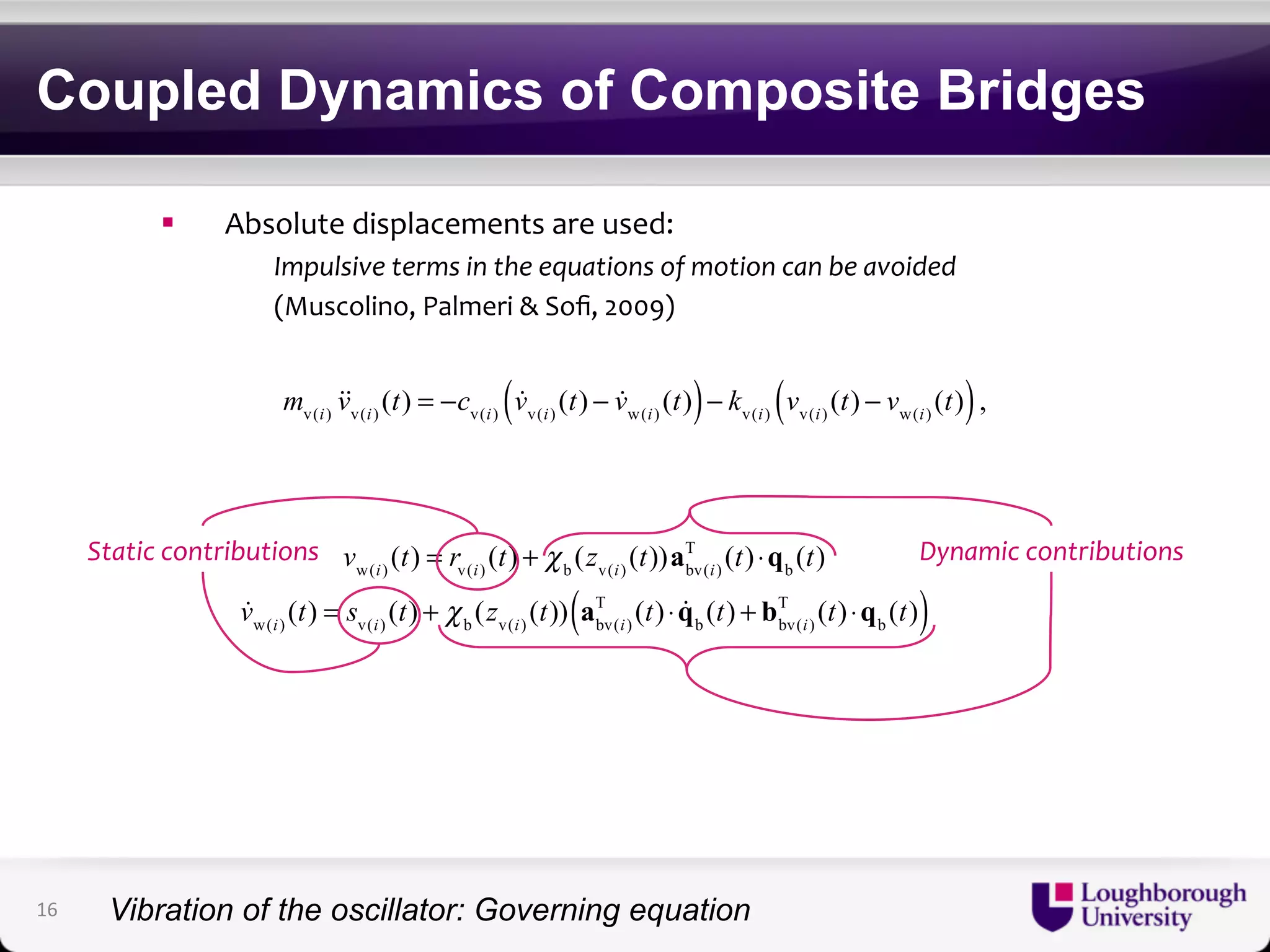 Coupled Dynamics of Composite Bridges 
! Absolute)displacements)are)used:) 
!Impulsive!terms!in!the!equations!of!motion!can!be!avoided! 
)(Muscolino,)Palmeri)&)Sofi,)2009)) 
mv(i) vv(i) (t) = −cv(i)  vv(i) (t) −  vw(i) ( (t))− kv(i) vv(i) (t) − vw(i) ( (t)), 
Static!contributions! Dynamic!contributions! 
T (t) ⋅qb (t) 
vw(i) (t) = rv(i) (t) + χ b (zv(i) (t))abv(i) 
( T (t) ⋅ q(t) + bT (t) ⋅q(t)) 
b bv(i) 
b  vw(i) (t) = sv(i) (t) + χ b (zv(i) (t)) abv(i) 
16 
Vibration of the oscillator: Governing equation 
 