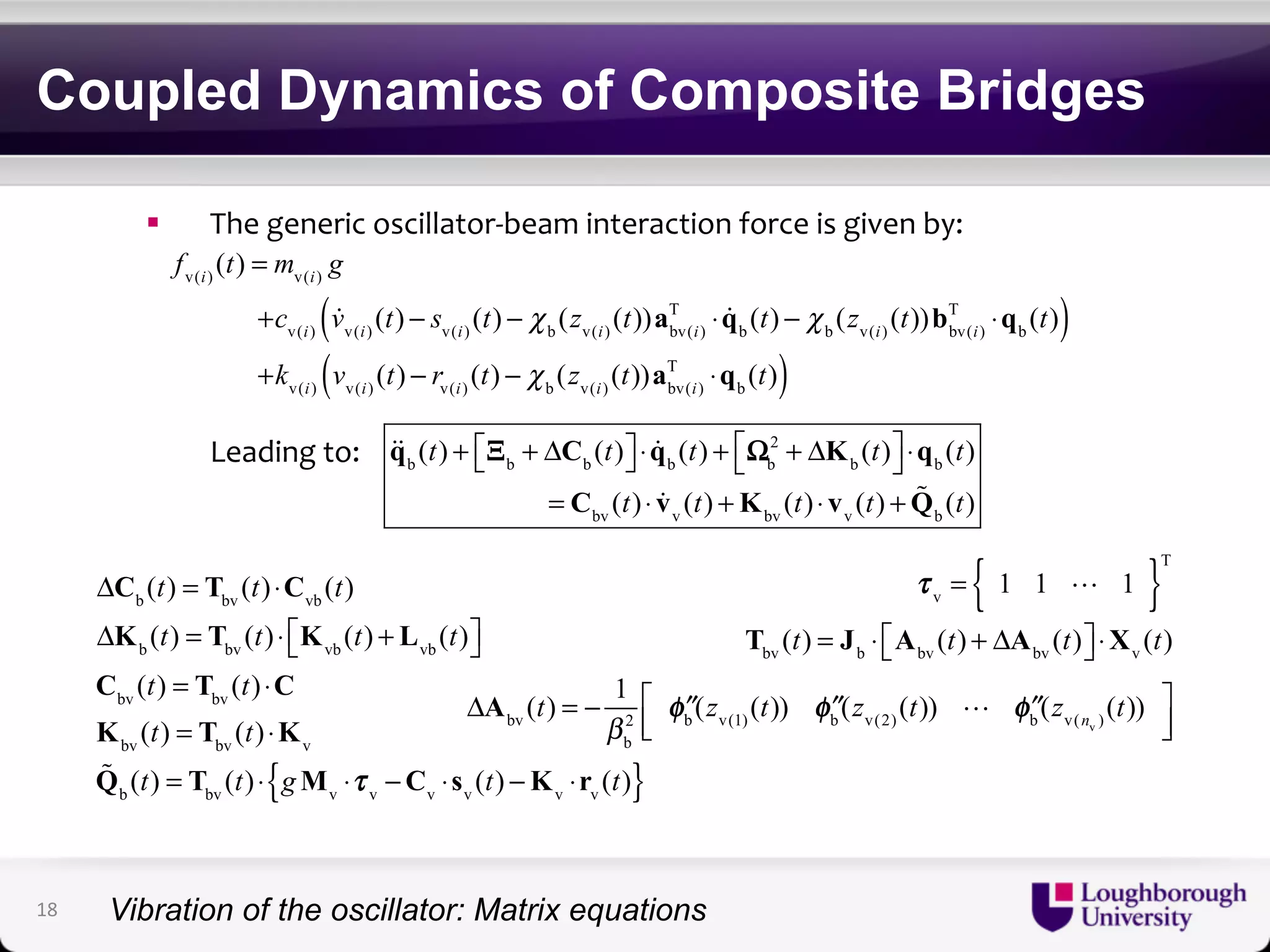 Coupled Dynamics of Composite Bridges 
! The$generic$oscillator/beam$interaction$force$is$given$by:$ 
fv(i) (t) = mv(i) g 
( T ⋅qb (t)) 
+cv(i)  vv(i) (t) − sv(i) (t) − χ b (zv(i) (t))abv(i) 
T ⋅qb ( (t)) 
$Leading$to:$ 
T ⋅ qb (t) − χ b (zv(i) (t))bbv(i) 
+kv(i) vv(i) (t) − rv(i) (t) − χ b (zv(i) (t))abv(i) 
qb (t) + Ξb + ΔCb (t) ⎡⎣ 
⎤⎦ 
2 + ΔKb (t) ⎡⎣ 
⋅ qb (t) + Ωb 
⎤⎦ 
⋅qb (t) 
= Cbv (t) ⋅ vv (t) +Kbv (t) ⋅ vv (t) +Q b (t) 
ΔCb (t) = Tbv (t) ⋅Cvb (t) 
ΔKb (t) = Tbv (t) ⋅ Kvb (t) + Lvb (t) ⎡⎣ 
⎤⎦ 
Cbv (t) = Tbv (t) ⋅C 
Kbv (t) = Tbv (t) ⋅Kv 
Q b (t) = Tbv (t) ⋅ gMv ⋅τ v −Cv ⋅sv (t) −Kv ⋅rv { (t)} 
τ v = { 1 1  1 }T 
Tbv (t) = Jb ⋅ Abv (t) + ΔAbv (t) ⎡⎣ 
⎤⎦ 
⋅Xv (t) 
ΔAbv (t) = − 1 
2 φ ′′ b (zv(1) (t)) φ ′′ b (zv(2) (t))  φ ′′ b (zv(nv ) (t)) ⎡⎣⎢ 
βb 
⎤⎦⎥ 
18 
Vibration of the oscillator: Matrix equations 
 
