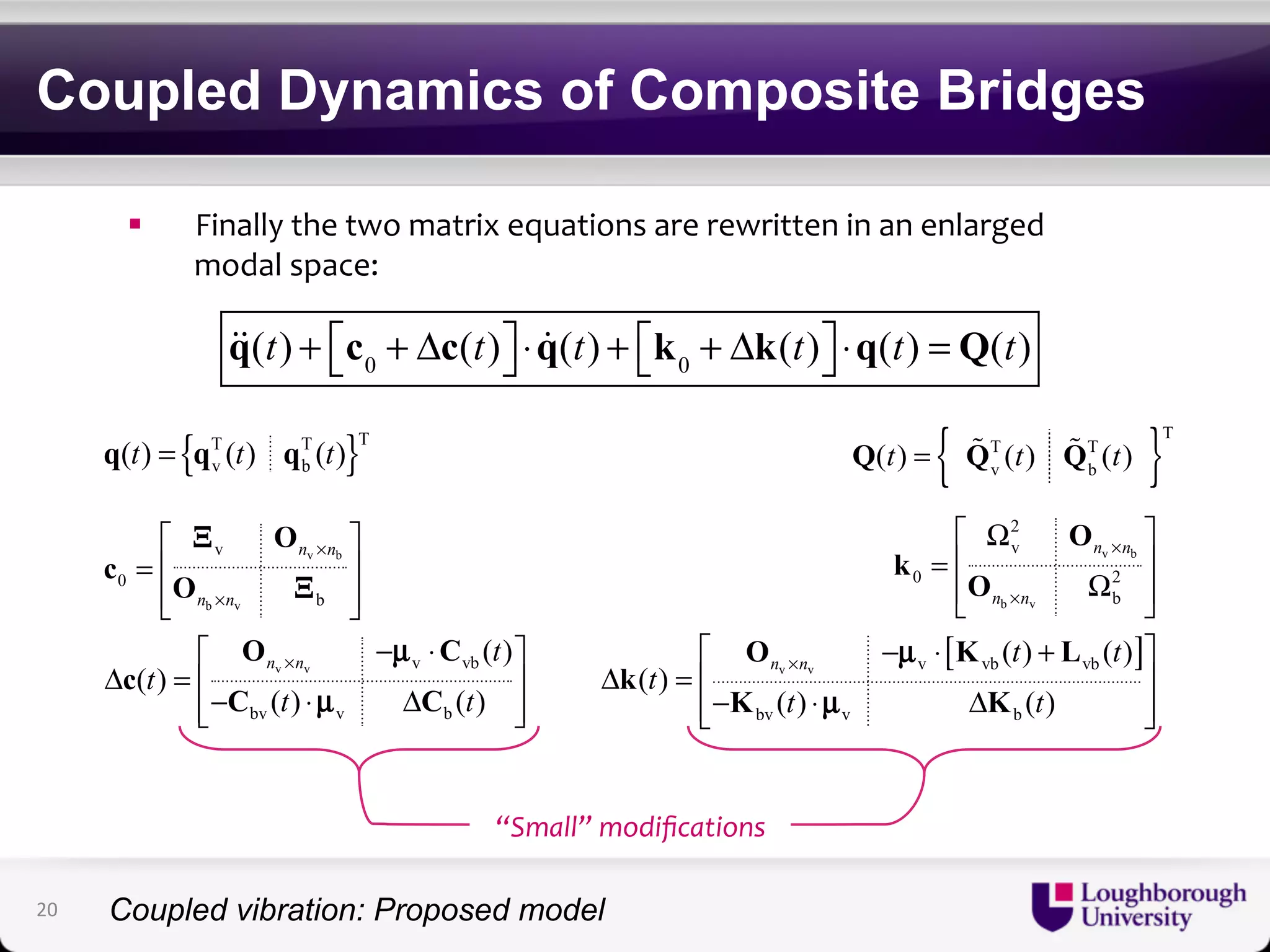 Coupled Dynamics of Composite Bridges 
! Finally'the'two'matrix'equations'are'rewritten'in'an'enlarged' 
modal'space:' 
q(t) + c0 + Δc(t) ⎡⎣ 
⎤⎦ 
⋅ q(t) + k0 + Δk(t) ⎡⎣ 
⎤⎦ 
⋅q(t) = Q(t) 
O 
⎡ = ⎢ n v × 
n 
⎤ 
b 
⎥ 
⎢⎣ b v 
⎥⎦ 
O C 
⎡ − ⋅ ⎤ 
v v 
v 
c 0 
O 
b 
v vb 
bv v b 
( ) 
( ) 
( ) ( ) 
n n 
n n t 
t 
t t 
× 
× 
c 
Δ = ⎢⎣− ⎢ C ⋅ Δ C 
⎥ ⎥⎦ 
Ξ 
Ξ 
μ 
μ 
T (t) Q b 
{ T (t) }T 
v b 
b v 
O 
O 
[ ] 
O K L 
v v 
2 
v 
0 2 
b 
( ) ( ) 
v vb vb 
k 
μ 
bv v b 
( ) 
( ) ( ) 
n n 
n n 
n n t t 
t 
t t 
× 
× 
× 
⎡ Ω ⎤ 
= ⎢ ⎥ 
⎢ Ω ⎥ ⎣ ⎦ 
⎡ − ⋅ + ⎤ 
Δ =⎢ ⎥ 
⎢⎣− ⋅ Δ ⎥⎦ 
k 
K μ 
K 
{ T T }T 
v b q(t) = q (t) q (t) Q(t) = Q v 
“Small”'modifications' 
20 
Coupled vibration: Proposed model 
 