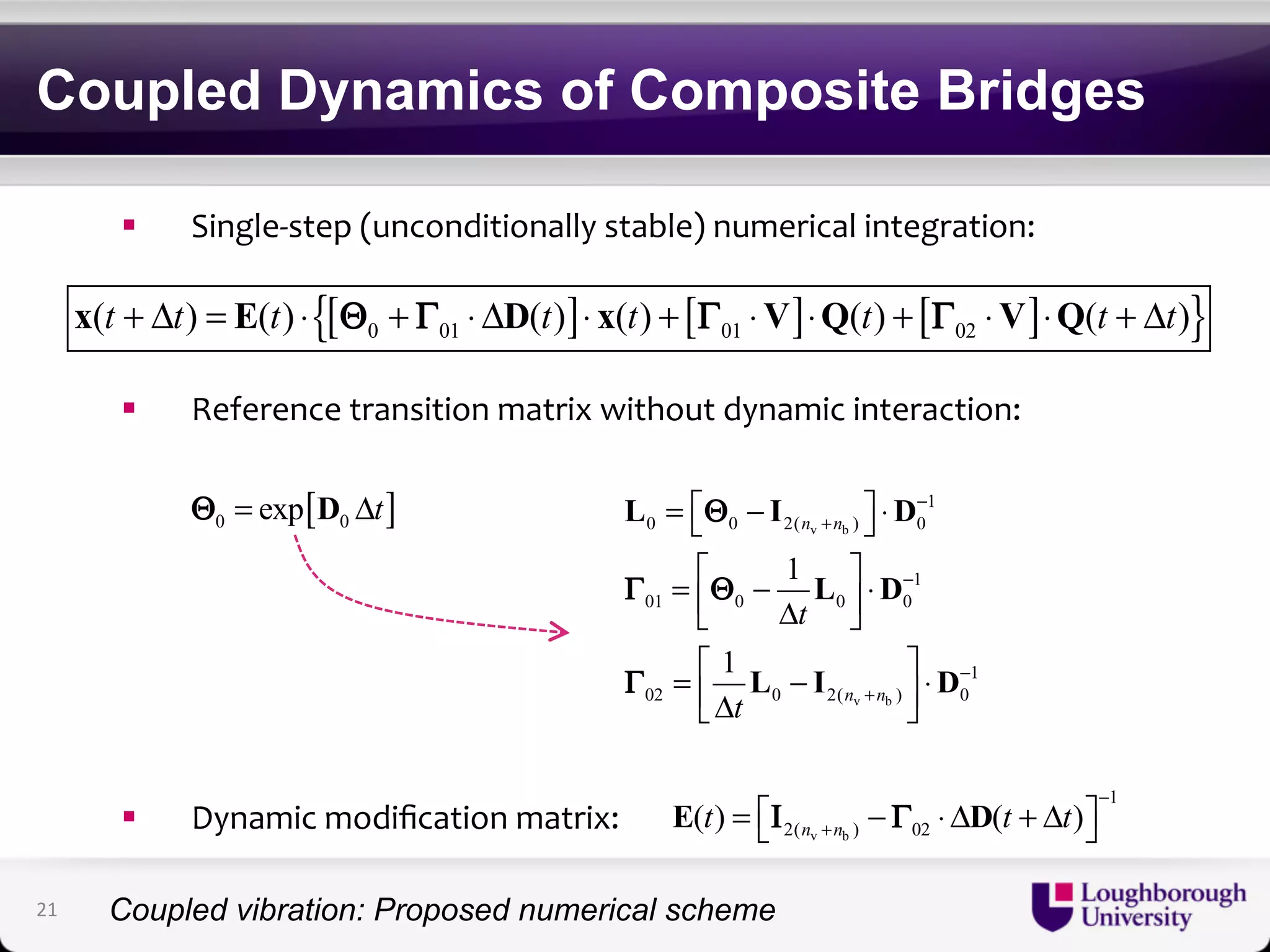 Coupled Dynamics of Composite Bridges 
! Single'step+(unconditionally+stable)+numerical+integration:+ 
{[ ] [ ] [ ] } 0 01 01 02 x(t + Δt) = E(t) ⋅ Θ + Γ ⋅ΔD(t) ⋅ x(t) + Γ ⋅V ⋅Q(t) + Γ ⋅V ⋅Q(t + Δt) 
! Reference+transition+matrix+without+dynamic+interaction:+ 
L I D 
Γ Θ 
! Dynamic+modification+matrix:+ 
= ⎡⎣ Θ 
− n + 
n 
⎤⎦ ⋅ 
− 
= ⎡ − ⎤ ⎢⎣ Δ ⎥⎦ 
⋅ = ⎡ ⎤ ⎢⎣− Δ ⎥⎦ 
⋅ 0 0 2( ) 0 
v b 
1 
− 
L D 
01 0 0 0 
1 
L I D 
n n 
t 
− 
+ 
02 0 2( ) 0 
v b 
1 
1 
1 
t 
2( ) 02 ( ) ( ) n n t t t − 
v b 
1 
+ E = ⎡⎣Ι − Γ ⋅ΔD + Δ ⎤⎦ 
Γ 
[ ] 0 0 Θ = exp D Δt 
21 
Coupled vibration: Proposed numerical scheme 
 