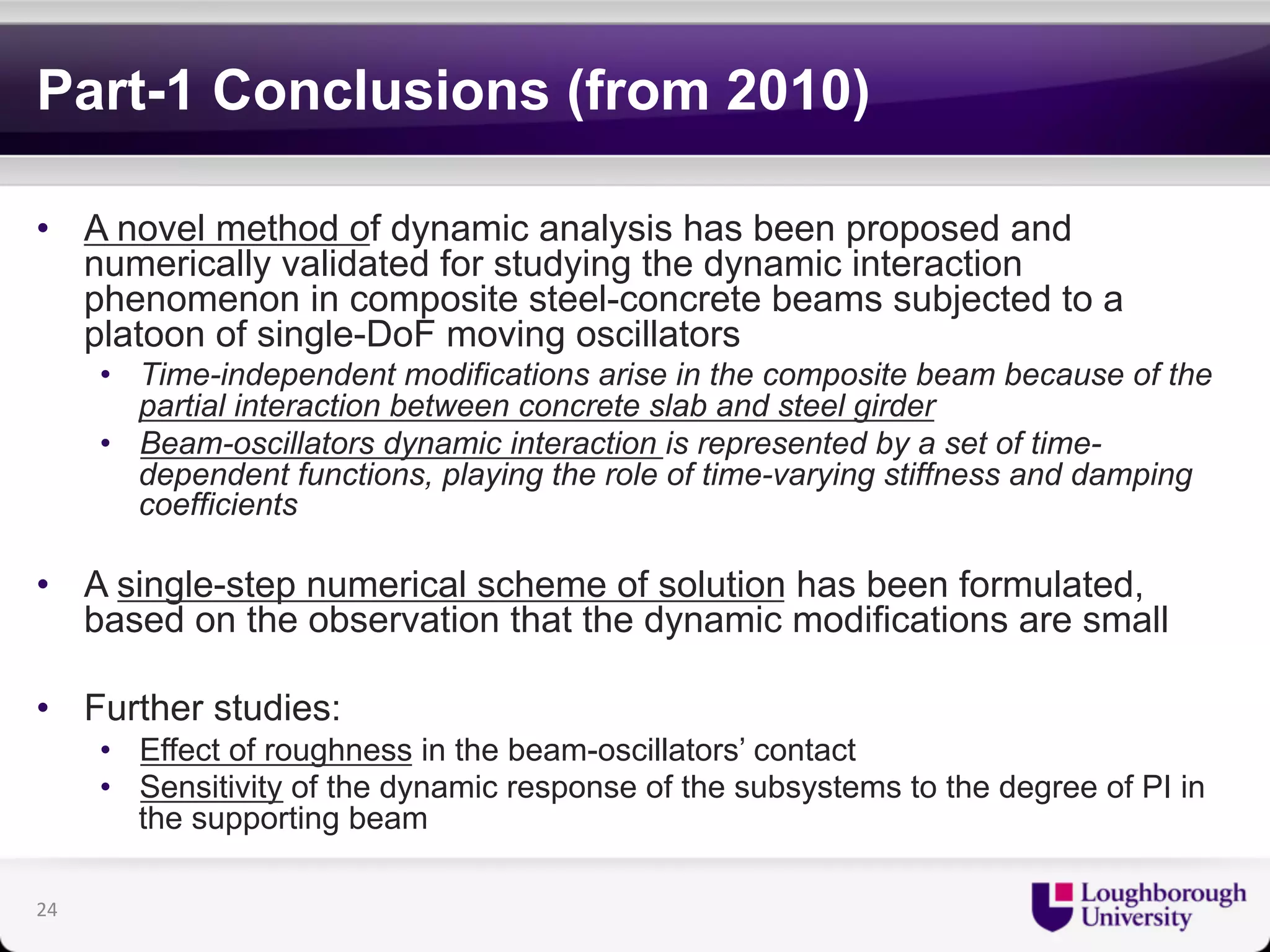 Part-1 Conclusions (from 2010) 
• A novel method of dynamic analysis has been proposed and 
numerically validated for studying the dynamic interaction 
phenomenon in composite steel-concrete beams subjected to a 
platoon of single-DoF moving oscillators 
• Time-independent modifications arise in the composite beam because of the 
partial interaction between concrete slab and steel girder 
• Beam-oscillators dynamic interaction is represented by a set of time-dependent 
functions, playing the role of time-varying stiffness and damping 
coefficients 
• A single-step numerical scheme of solution has been formulated, 
based on the observation that the dynamic modifications are small 
• Further studies: 
• Effect of roughness in the beam-oscillators’ contact 
• Sensitivity of the dynamic response of the subsystems to the degree of PI in 
the supporting beam 
24 
 