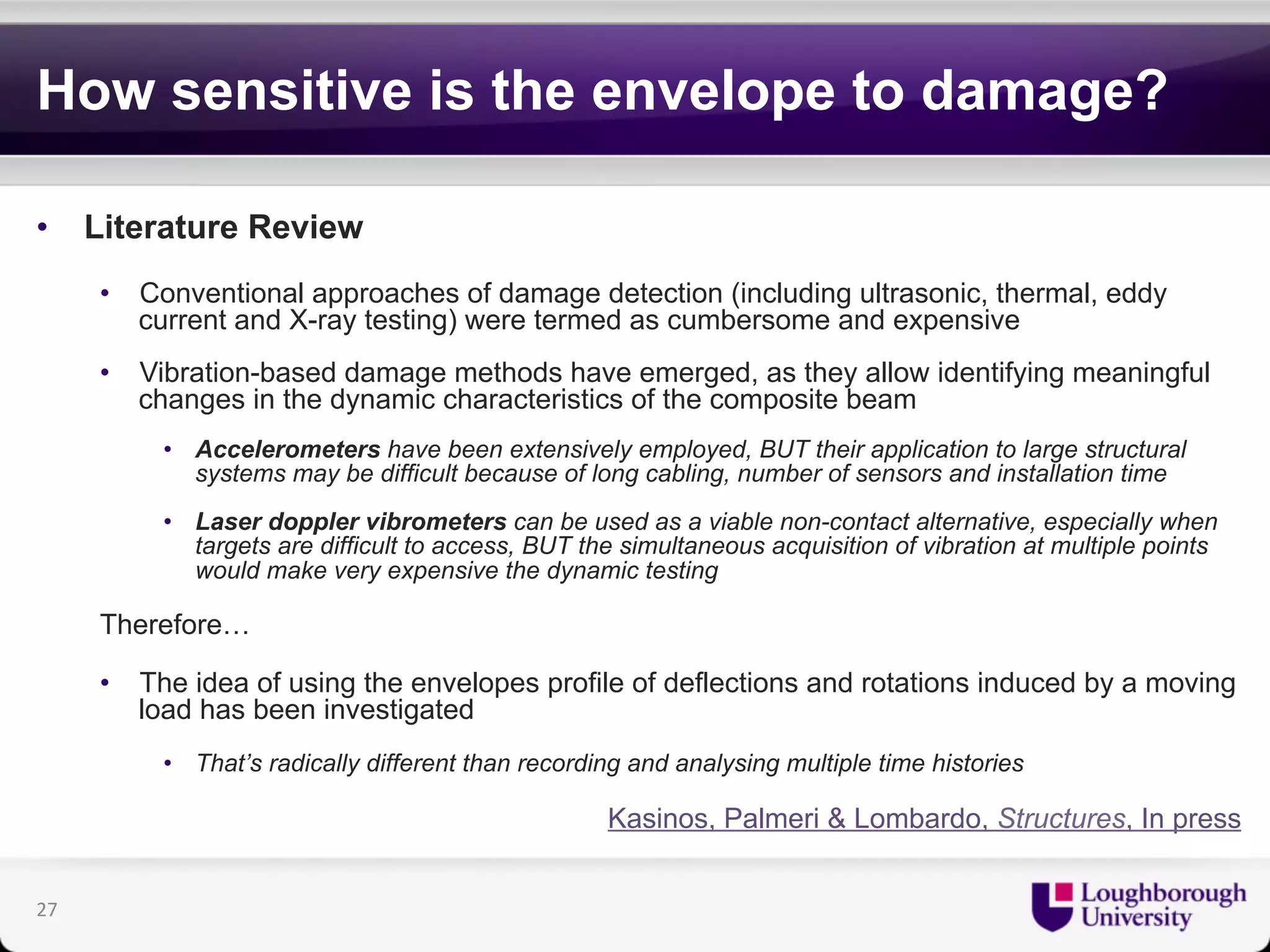How sensitive is the envelope to damage? 
• Literature Review 
• Conventional approaches of damage detection (including ultrasonic, thermal, eddy 
current and X-ray testing) were termed as cumbersome and expensive 
• Vibration-based damage methods have emerged, as they allow identifying meaningful 
changes in the dynamic characteristics of the composite beam 
• Accelerometers have been extensively employed, BUT their application to large structural 
systems may be difficult because of long cabling, number of sensors and installation time 
• Laser doppler vibrometers can be used as a viable non-contact alternative, especially when 
targets are difficult to access, BUT the simultaneous acquisition of vibration at multiple points 
would make very expensive the dynamic testing 
Therefore… 
• The idea of using the envelopes profile of deflections and rotations induced by a moving 
load has been investigated 
• That’s radically different than recording and analysing multiple time histories 
Kasinos, Palmeri & Lombardo, Structures, In press 
27 
 