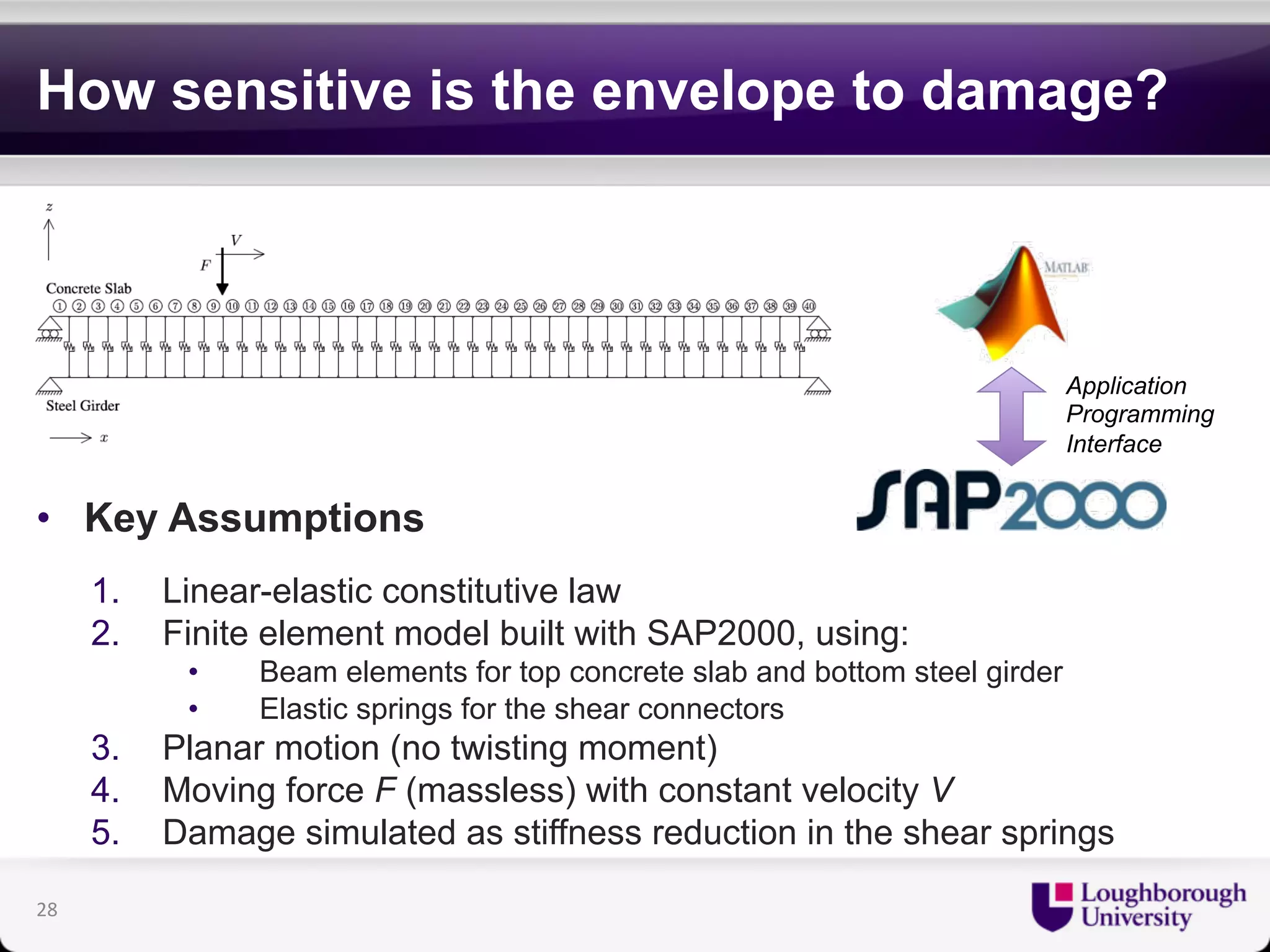 How sensitive is the envelope to damage? 
• Key Assumptions 
1. Linear-elastic constitutive law 
2. Finite element model built with SAP2000, using: 
• Beam elements for top concrete slab and bottom steel girder 
• Elastic springs for the shear connectors 
3. Planar motion (no twisting moment) 
4. Moving force F (massless) with constant velocity V 
5. Damage simulated as stiffness reduction in the shear springs 
28 
Application 
Programming 
Interface 
 