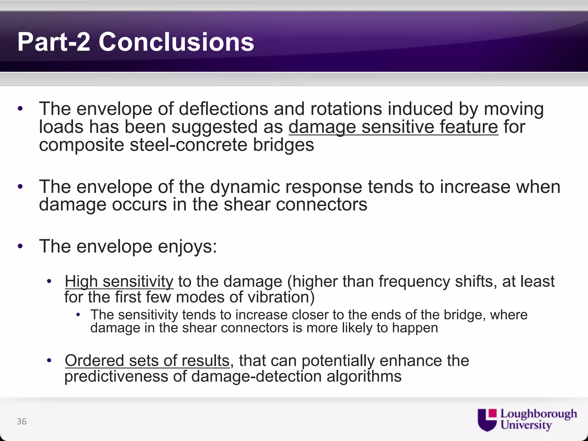 Part-2 Conclusions 
• The envelope of deflections and rotations induced by moving 
loads has been suggested as damage sensitive feature for 
composite steel-concrete bridges 
• The envelope of the dynamic response tends to increase when 
damage occurs in the shear connectors 
• The envelope enjoys: 
• High sensitivity to the damage (higher than frequency shifts, at least 
for the first few modes of vibration) 
• The sensitivity tends to increase closer to the ends of the bridge, where 
damage in the shear connectors is more likely to happen 
• Ordered sets of results, that can potentially enhance the 
predictiveness of damage-detection algorithms 
36 
 
