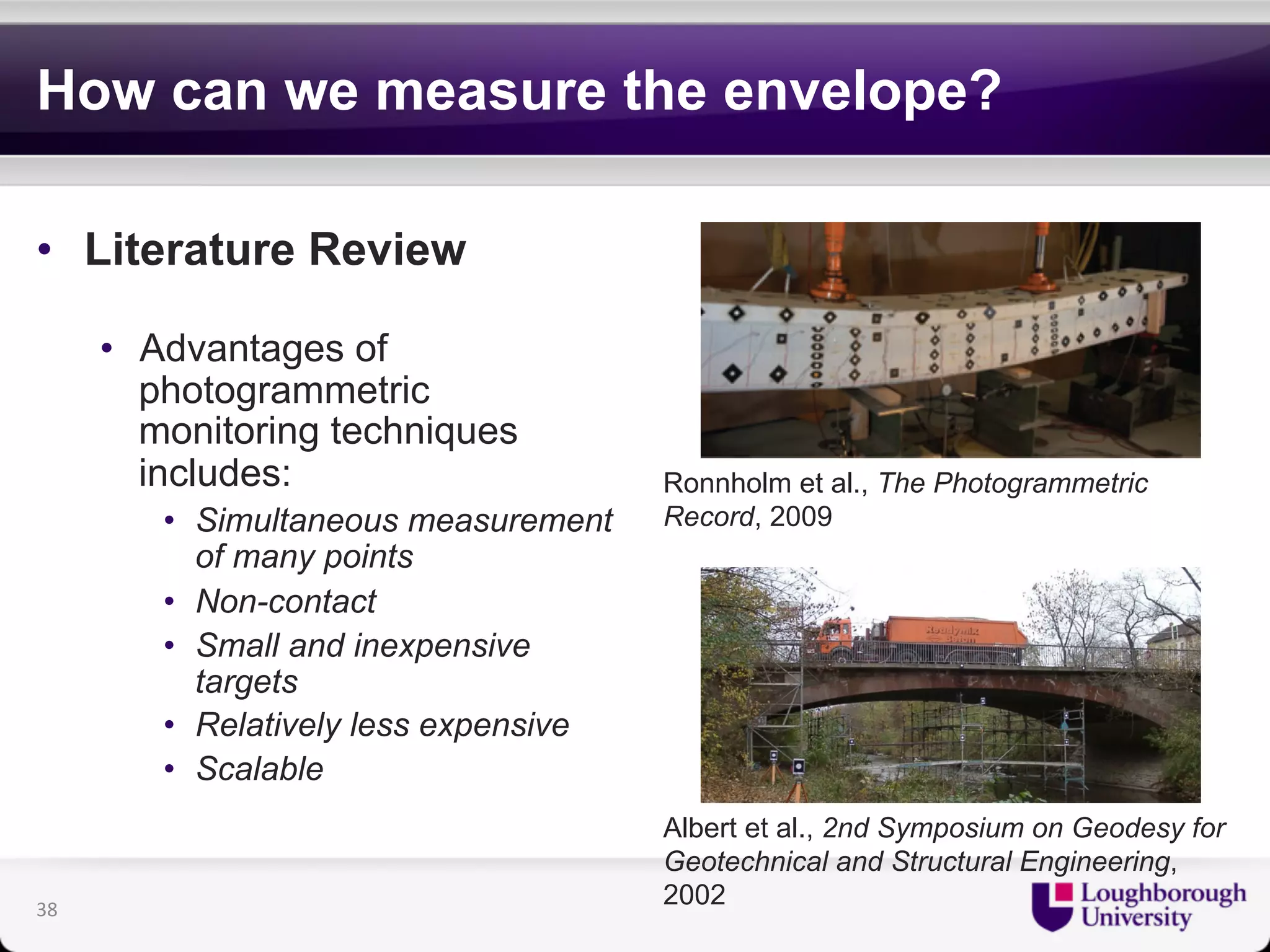 How can we measure the envelope? 
• Literature Review 
• Advantages of 
photogrammetric 
monitoring techniques 
includes: 
• Simultaneous measurement 
of many points 
• Non-contact 
• Small and inexpensive 
targets 
• Relatively less expensive 
• Scalable 
Ronnholm et al., The Photogrammetric 
Record, 2009 
Albert et al., 2nd Symposium on Geodesy for 
Geotechnical and Structural Engineering, 
2002 38 
 