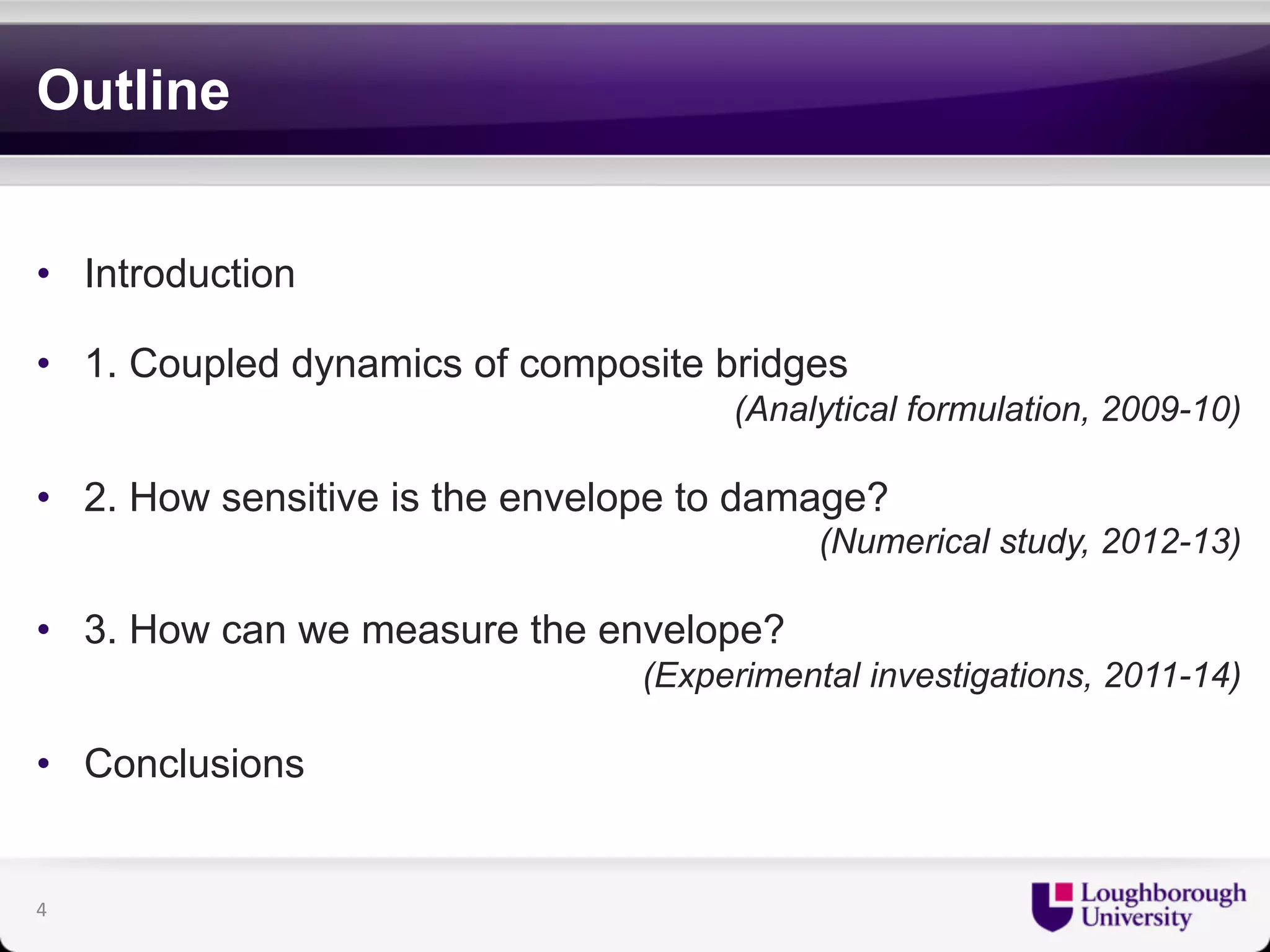 Outline 
• Introduction 
• 1. Coupled dynamics of composite bridges 
(Analytical formulation, 2009-10) 
• 2. How sensitive is the envelope to damage? 
(Numerical study, 2012-13) 
• 3. How can we measure the envelope? 
(Experimental investigations, 2011-14) 
• Conclusions 
4 
 