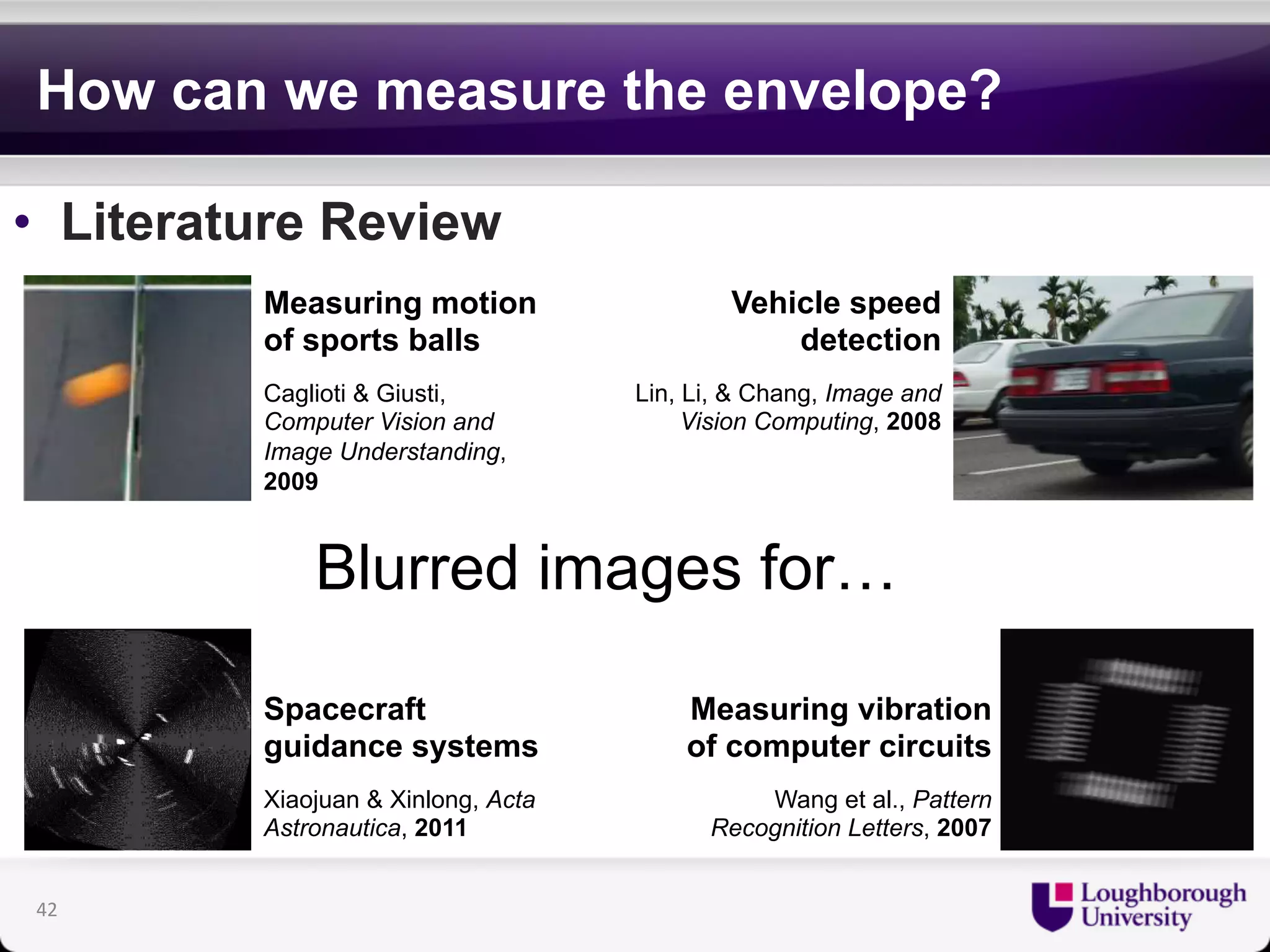 How can we measure the envelope? 
• Literature Review 
Vehicle speed 
Measuring motion 
of sports balls 
Caglioti & Giusti, 
Computer Vision and 
Image Understanding, 
2009 
Blurred images for… 
detection 
Lin, Li, & Chang, Image and 
Vision Computing, 2008 
Measuring vibration 
of computer circuits 
Wang et al., Pattern 
Recognition Letters, 2007 
42 
Spacecraft 
guidance systems 
Xiaojuan & Xinlong, Acta 
Astronautica, 2011 
 