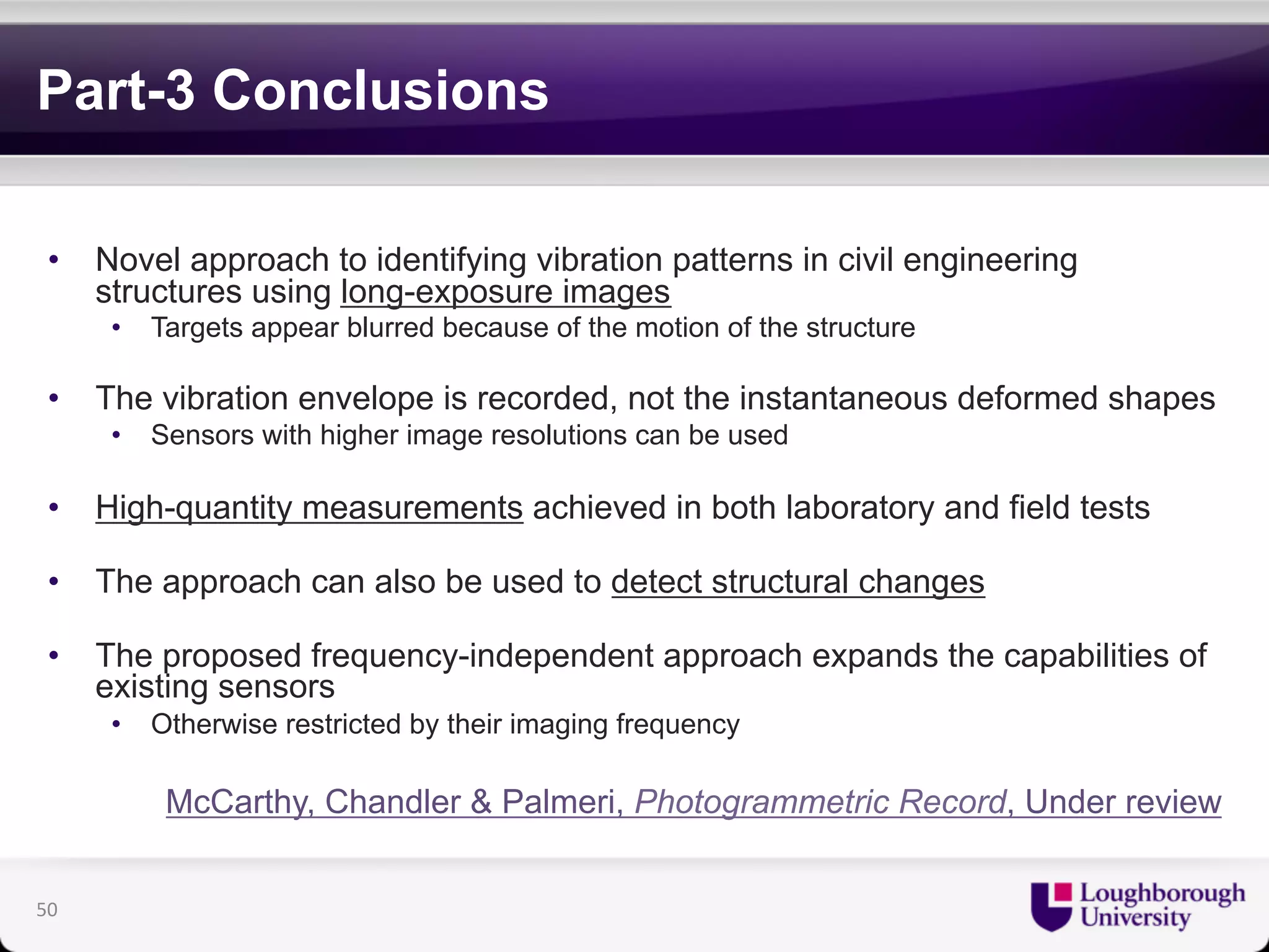 Part-3 Conclusions 
• Novel approach to identifying vibration patterns in civil engineering 
structures using long-exposure images 
• Targets appear blurred because of the motion of the structure 
• The vibration envelope is recorded, not the instantaneous deformed shapes 
• Sensors with higher image resolutions can be used 
• High-quantity measurements achieved in both laboratory and field tests 
• The approach can also be used to detect structural changes 
• The proposed frequency-independent approach expands the capabilities of 
existing sensors 
• Otherwise restricted by their imaging frequency 
McCarthy, Chandler & Palmeri, Photogrammetric Record, Under review 
50 
 