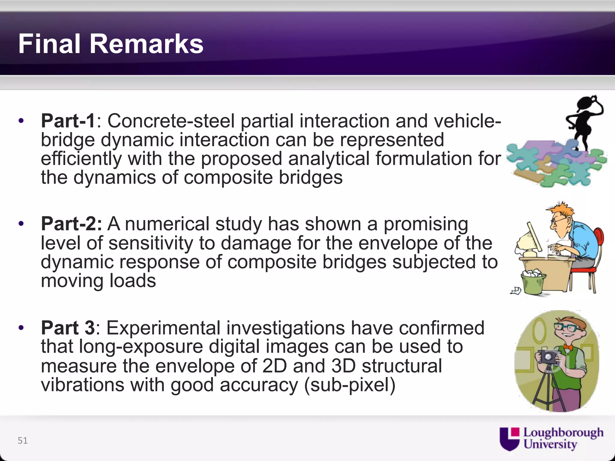 Final Remarks 
• Part-1: Concrete-steel partial interaction and vehicle-bridge 
dynamic interaction can be represented 
efficiently with the proposed analytical formulation for 
the dynamics of composite bridges 
• Part-2: A numerical study has shown a promising 
level of sensitivity to damage for the envelope of the 
dynamic response of composite bridges subjected to 
moving loads 
• Part 3: Experimental investigations have confirmed 
that long-exposure digital images can be used to 
measure the envelope of 2D and 3D structural 
vibrations with good accuracy (sub-pixel) 
51 
 