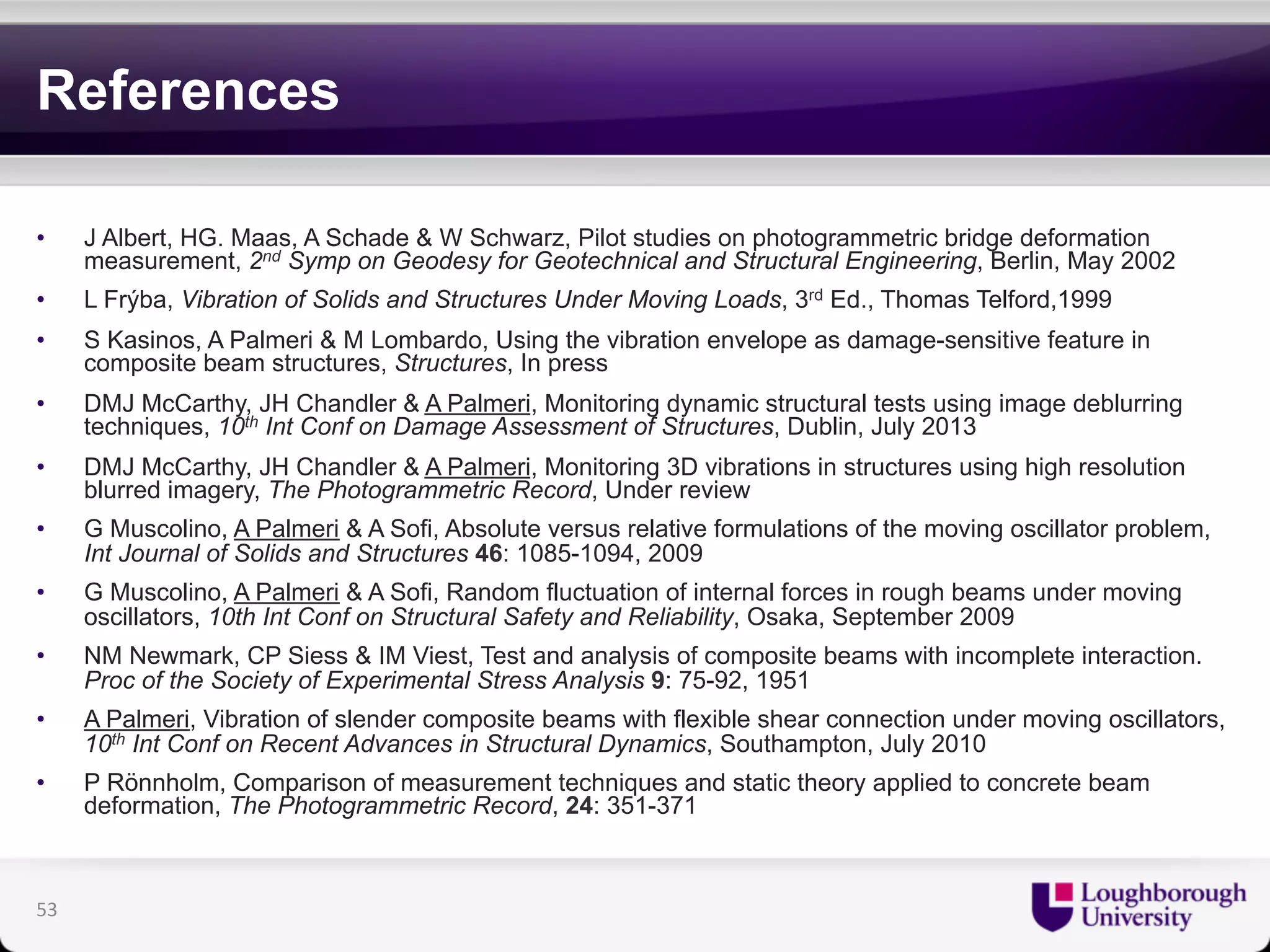 References 
• J Albert, HG. Maas, A Schade & W Schwarz, Pilot studies on photogrammetric bridge deformation 
measurement, 2nd Symp on Geodesy for Geotechnical and Structural Engineering, Berlin, May 2002 
• L Frýba, Vibration of Solids and Structures Under Moving Loads, 3rd Ed., Thomas Telford,1999 
• S Kasinos, A Palmeri & M Lombardo, Using the vibration envelope as damage-sensitive feature in 
composite beam structures, Structures, In press 
• DMJ McCarthy, JH Chandler & A Palmeri, Monitoring dynamic structural tests using image deblurring 
techniques, 10th Int Conf on Damage Assessment of Structures, Dublin, July 2013 
• DMJ McCarthy, JH Chandler & A Palmeri, Monitoring 3D vibrations in structures using high resolution 
blurred imagery, The Photogrammetric Record, Under review 
• G Muscolino, A Palmeri & A Sofi, Absolute versus relative formulations of the moving oscillator problem, 
Int Journal of Solids and Structures 46: 1085-1094, 2009 
• G Muscolino, A Palmeri & A Sofi, Random fluctuation of internal forces in rough beams under moving 
oscillators, 10th Int Conf on Structural Safety and Reliability, Osaka, September 2009 
• NM Newmark, CP Siess & IM Viest, Test and analysis of composite beams with incomplete interaction. 
Proc of the Society of Experimental Stress Analysis 9: 75-92, 1951 
• A Palmeri, Vibration of slender composite beams with flexible shear connection under moving oscillators, 
10th Int Conf on Recent Advances in Structural Dynamics, Southampton, July 2010 
• P Rönnholm, Comparison of measurement techniques and static theory applied to concrete beam 
deformation, The Photogrammetric Record, 24: 351-371 
53 

