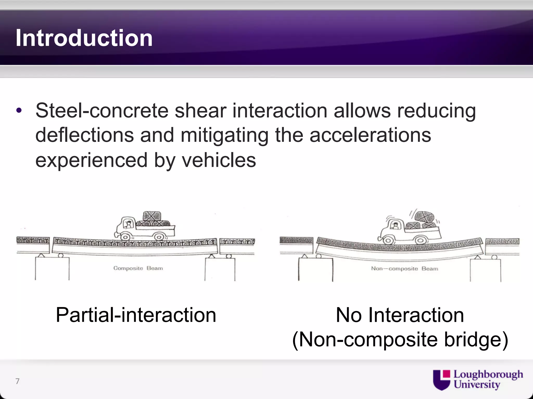 Introduction 
• Steel-concrete shear interaction allows reducing 
deflections and mitigating the accelerations 
experienced by vehicles 
Partial-interaction No Interaction 
(Non-composite bridge) 
7 
 