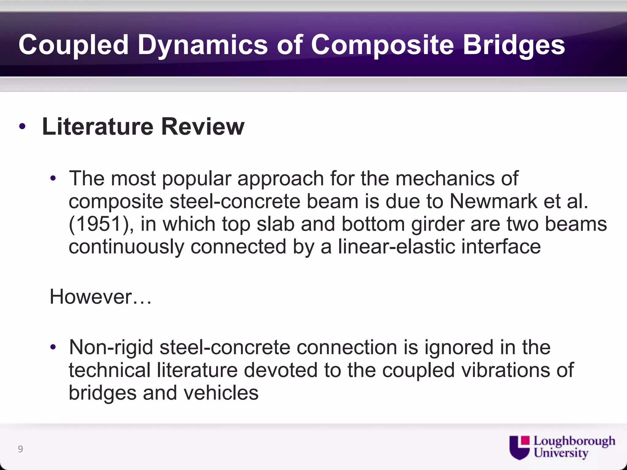 Coupled Dynamics of Composite Bridges 
• Literature Review 
• The most popular approach for the mechanics of 
composite steel-concrete beam is due to Newmark et al. 
(1951), in which top slab and bottom girder are two beams 
continuously connected by a linear-elastic interface 
However… 
• Non-rigid steel-concrete connection is ignored in the 
technical literature devoted to the coupled vibrations of 
bridges and vehicles 
9 
 