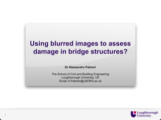 Using blurred images to assess 
damage in bridge structures? 
Dr Alessandro Palmeri 
The School of Civil and Building Engineering 
Loughborough University, UK 
Email: A.Palmeri@LBORO.ac.uk 
1 
 