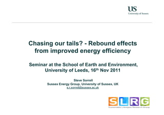 Chasing our tails? - Rebound effects
 from improved energy efficiency

Seminar at the School of Earth and Environment,
      University of Leeds, 16th Nov 2011

                       Steve Sorrell
       Sussex Energy Group, University of Sussex, UK
                   s.r.sorrell@sussex.ac.uk
 