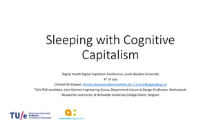 Sleeping with Cognitive
Capitalism
Digital Health Digital Capitalism Conference, Leeds Beckett University
4th of July
Christel De Maeyer, christel.demaeyer@arteveldehs.be, C.A.A.d.Maeyer@tue.nl
TU/e PhD candidate, User Centred Engineering Group, Department Industrial Design Eindhoven, Netherlands
Researcher and Lector at Artevelde University College Ghent, Belgium
 