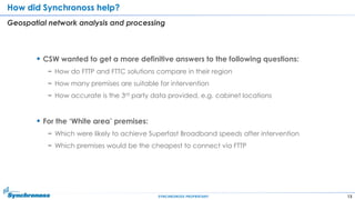 13SYNCHRONOSS PROPRIETARY
How did Synchronoss help?
Geospatial network analysis and processing
 CSW wanted to get a more definitive answers to the following questions:
− How do FTTP and FTTC solutions compare in their region
− How many premises are suitable for intervention
− How accurate is the 3rd party data provided, e.g. cabinet locations
 For the „White area‟ premises:
− Which were likely to achieve Superfast Broadband speeds after intervention
− Which premises would be the cheapest to connect via FTTP
 