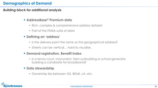 15SYNCHRONOSS PROPRIETARY
Demographics of Demand
Building block for additional analysis
 AddressBase© Premium data
− Rich, complex & comprehensive address dataset
− Part of the PSMA suite of data
 Defining an „address‟
− Is the delivery point the same as the geographical address?
− Streets can be vertical… hard to visualise.
 Demand registration, Benefit Index
− Is a tennis court, monument, farm outbuilding or school generator
building a candidate for broadband?
 Data stewardship
− Ownership lies between OS, BDUK, LA, etc.
 