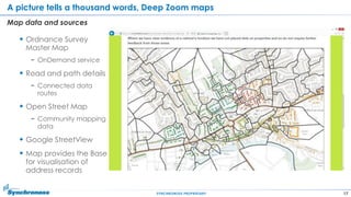 17SYNCHRONOSS PROPRIETARY
A picture tells a thousand words, Deep Zoom maps
Map data and sources
 Ordnance Survey
Master Map
− OnDemand service
 Road and path details
− Connected data
routes
 Open Street Map
− Community mapping
data
 Google StreetView
 Map provides the Base
for visualisation of
address records
 