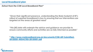 18SYNCHRONOSS PROPRIETARY
Local Broadband plan
Extract from the CSW Local Broadband Plan*
“Given their significant presence, understanding the likely footprint of BT‟s
rollout of superfast broadband is key to ensuring that our interventions are
targeted on the areas of greatest need”
“This [BT] data will underpin the advice and guidance we provide to
ensure community efforts and activities are as fully informed as possible”
* http://www.cswbroadband.org.uk/documents/CSW-LBP-Submitted-
20120301-REDACTED-20120501.pdf
 