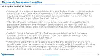 39SYNCHRONOSS PROPRIETARY
Community Engagement in action
Making the money go further…
 “As a result of our pre-procurement discussions with the broadband providers we have
received updated Open Market Review data that shows an extra 44,690 properties
now being brought into the commercial roll-out, meaning that the money within the
CSW Broadband project will go that much further.”
 “Thanks to the information provided by our local communities through their Local
Broadband Champions and the surveys on our website, our team has been in
discussions with BT about areas that have been omitted from their commercial roll-out
plans.”
 “At both Warwick Gates and Coton Park we were able to show that there were
sufficient potential subscribers for superfast broadband services to make a clear
business case for BT to invest in these areas.”
 “Through the data that we have collected over the past couple of years we have
good knowledge of our area and so were able to apply to BDUK for additional funding.
This means that with match funding an additional £750,000 has been brought to the
project, which has yet to be allocated to the rollout programme.”
 