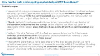 7SYNCHRONOSS PROPRIETARY
How has the data and mapping analysis helped CSW Broadband?
Some examples
 “As a result of our pre-procurement discussions with the broadband providers we have
received updated Open Market Review data that shows an extra 44,690 properties
now being brought into the commercial roll-out, meaning that the money within the
CSW Broadband project will go that much further.”
 “Thanks to the information provided by our local communities through their Local
Broadband Champions and the surveys on our website, our team has been in
discussions with BT about areas that have been omitted from their commercial roll-out
plans.”
 “At both Warwick Gates and Coton Park we were able to show that there were
sufficient potential subscribers for superfast broadband services to make a clear
business case for BT to invest in these areas.”
 “Through the data that we have collected over the past couple of years we have
good knowledge of our area and so were able to apply to BDUK for additional funding.
This means that with match funding an additional £750,000 has been brought to the
project, which has yet to be allocated to the rollout programme.”
 