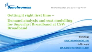 1SYNCHRONOSS PROPRIETARY
Mobile Innovation for a Connected World
Getting it right first time –
Demand analysis and cost modelling
for Superfast Broadband at CSW
Broadband
Chris Page
Page.c4@welearn365.com
Jeff Bygrave
Jeff.Bygrave@synchronoss.com
 