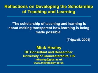 Reflections on Developing the Scholarship
         of Teaching and Learning

   ‘The scholarship of teaching and learning is
 about making transparent how learning is being
                made possible’

                                      (Trigwell, 2004)

                 Mick Healey
          HE Consultant and Researcher
         University of Gloucestershire, UK
                mhealey@glos.ac.uk
               www.mickhealey.co.uk
 