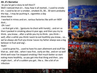 Mr. X’s Narrative
So you’ve got a story to tell then?!
Well I noticed that err… how, how it all started… I used to smoke
err.. I used to be err a smoker.. smoked 25, 30… 30 were probably
the top… I may be pushing it.. cigarettes a day
Hmm Hmm
I worked in mines and err.. various factories like with err MDF
dust…
Oh I see!
.. so that got a bit... [gestures to chest with hands]… and err so
then I packed in smoking about 6 year ago, and then you try to
think.. you know… after a while you try to think.. you think –
well, after a while you think I want to eat healthily you know… so…
we’ve always ate fruit you know ‘cause my father always was a big
believer in fruit and veg’..
Yeah!
.. used to grow his… used to have his own allotment and stuff like
that so.. and I did… when I was first.. early on like.. and err so well
think well now I’ve stopped smoking I feel much better so start
eating more healthily.. so you get into that thing and then.. you
might start… all of a sudden you get.. like a.. like a bit of an
infection
 