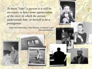 To know "who" a person is it will be
necessary to have some appreciation
of the story in which the person
understands him- or herself to be a
protagonist.
Juan Galis-Menendez, ‘Paul Ricoeur on Narrative and
Personal Identity’
 