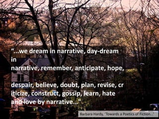“...we dream in narrative, day-dream
in
narrative, remember, anticipate, hope,
despair, believe, doubt, plan, revise, cr
iticize, construct, gossip, learn, hate
and love by narrative…"
Barbara Hardy, ‘Towards a Poetics of Fiction...’
 