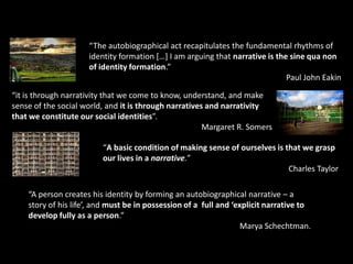 “The autobiographical act recapitulates the fundamental rhythms of
identity formation […] I am arguing that narrative is the sine qua non
of identity formation.”
Paul John Eakin
“it is through narrativity that we come to know, understand, and make
sense of the social world, and it is through narratives and narrativity
that we constitute our social identities”.
Margaret R. Somers
“A basic condition of making sense of ourselves is that we grasp
our lives in a narrative.”
Charles Taylor
“A person creates his identity by forming an autobiographical narrative – a
story of his life’, and must be in possession of a full and ‘explicit narrative to
develop fully as a person.”
Marya Schechtman.
 