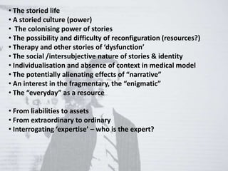 • The storied life
• A storied culture (power)
• The colonising power of stories
• The possibility and difficulty of reconfiguration (resources?)
• Therapy and other stories of ‘dysfunction’
• The social /intersubjective nature of stories & identity
• Individualisation and absence of context in medical model
• The potentially alienating effects of “narrative”
• An interest in the fragmentary, the “enigmatic”
• The “everyday” as a resource
• From liabilities to assets
• From extraordinary to ordinary
• Interrogating ‘expertise’ – who is the expert?
 