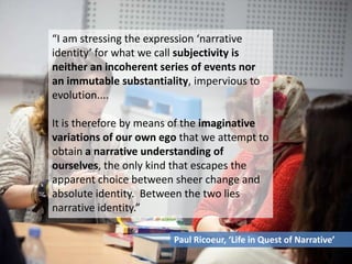 “I am stressing the expression ‘narrative
identity’ for what we call subjectivity is
neither an incoherent series of events nor
an immutable substantiality, impervious to
evolution....
It is therefore by means of the imaginative
variations of our own ego that we attempt to
obtain a narrative understanding of
ourselves, the only kind that escapes the
apparent choice between sheer change and
absolute identity. Between the two lies
narrative identity.”
Paul Ricoeur, ‘Life in Quest of Narrative’
 