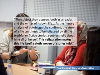 “The subject then appears both as a reader
and the writer of its own life... As the literary
analysis of autobiography confirms, the story
of a life continues to be refigured by all the
truthful or fictive stories a subject tells about
himself or herself. This refiguration makes
this life itself a cloth woven of stories told.”
Paul Ricoeur, Time and Narrative
 