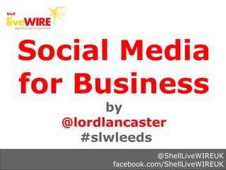 Social Media
for Business
        by
  @lordlancaster
    #slwleeds
                   @ShellLiveWIREUK
        facebook.com/ShellLiveWIREUK
 