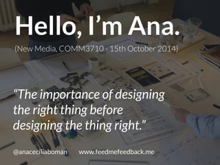 Hello, I’m Ana. 
(New Media, COMM3710 - 15th October 2014) 
“The importance of designing 
the right thing before 
designing the thing right.” 
@anaceciliaboman www.feedmefeedback.me 
 