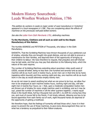 Modern History Sourcebook:
Leeds Woollen Workers Petition, 1786
This petition by workers in Leeds (a major center of wool manufacture in Yorkshire)
appeared in a local newspapers in 1786. They are complaining about the effects of
machines on the previously well-paid skilled workers.
See also the Letter from Cloth Merchants 1791, defending machines.
To the Merchants, Clothiers and all such as wish well to the Staple
Manufactory of this Nation.
The Humble ADDRESS and PETITION of Thousands, who labour in the Cloth
Manufactory.
SHEWETH, That the Scribbling-Machines have thrown thousands of your petitioners out
of employ, whereby they are brought into great distress, and are not able to procure a
maintenance for their families, and deprived them of the opportunity of bringing up
their children to labour: We have therefore to request, that prejudice and self-interest
may be laid aside, and that you may pay that attention to the following facts, which the
nature of the case requires.
The number of Scribbling-Machines extending about seventeen miles south-west of
LEEDS, exceed all belief, being no less than one hundred and seventy! and as each
machine will do as much work in twelve hours, as ten men can in that time do by hand,
(speaking within bounds) and they working night-and day, one machine will do as much
work in one day as would otherwise employ twenty men.
As we do not mean to assert anything but what we can prove to be true, we allow four
men to be employed at each machine twelve hours, working night and day, will take
eight men in twenty-four hours; so ~ that, upon a moderate computation twelve men
are thrown out of employ for every single machine used in scribbling; and as it may be
sup', posed the number of machines in all the other quarters together, t nearly equal
those in the South-West, full four thousand men are left l-; to shift for a living how they
can, and must of course fall to the Parish, if not timely relieved. Allowing one boy to be
bound apprentice from each family out of work, eight thousand hands are deprived of
the opportunity of getting a livelihood.
We therefore hope, that the feelings of humanity will lead those who l, have it in their
power to prevent the use of those machines, to give every discouragement they can to
what has a tendency so prejudicial to their fellow-creatures.
 