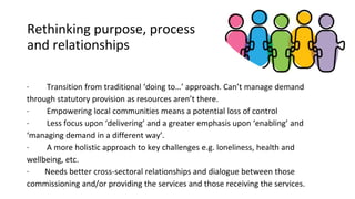 Rethinking purpose, process
and relationships
· Transition from traditional ‘doing to…’ approach. Can’t manage demand
through statutory provision as resources aren’t there.
· Empowering local communities means a potential loss of control
· Less focus upon ‘delivering’ and a greater emphasis upon ‘enabling’ and
‘managing demand in a different way’.
· A more holistic approach to key challenges e.g. loneliness, health and
wellbeing, etc.
· Needs better cross-sectoral relationships and dialogue between those
commissioning and/or providing the services and those receiving the services.
 