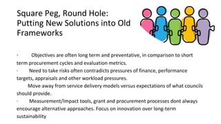 Square Peg, Round Hole:
Putting New Solutions into Old
Frameworks
· Objectives are often long term and preventative, in comparison to short
term procurement cycles and evaluation metrics.
· Need to take risks often contradicts pressures of finance, performance
targets, appraisals and other workload pressures.
Move away from service delivery models versus expectations of what councils
should provide.
· Measurement/Impact tools, grant and procurement processes dont always
encourage alternative approaches. Focus on innovation over long-term
sustainability
 