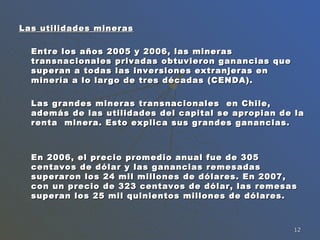 Las utilidades mineras Entre los años 2005 y 2006, las mineras transnacionales privadas obtuvieron ganancias que superan a todas las inversiones extranjeras en minería a lo largo de tres décadas (CENDA).  Las grandes mineras transnacionales  en Chile, además de las utilidades del capital se apropian de la renta  minera. Esto explica sus grandes ganancias.  En 2006, el precio promedio anual fue de 305 centavos de dólar y las ganancias remesadas superaron los 24 mil millones de dólares. En 2007, con un precio de 323 centavos de dólar, las remesas superan los 25 mil quinientos millones de dólares.  