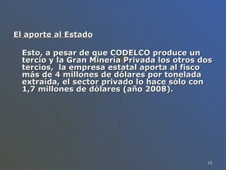 El aporte al Estado Esto, a pesar de que CODELCO produce un tercio y la Gran Minería Privada los otros dos tercios,  la empresa estatal aporta al fisco más de 4 millones de dólares por tonelada extraída, el sector privado lo hace sólo con 1,7 millones de dólares (año 2008).  