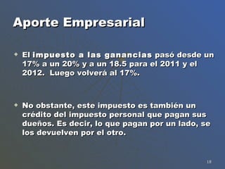 Aporte Empresarial El  impuesto a las ganancias  pasó desde un 17% a un 20% y a un 18.5 para el 2011 y el 2012.  Luego volverá al 17%. No obstante, este impuesto es también un crédito del impuesto personal que pagan sus dueños. Es decir, lo que pagan por un lado, se los devuelven por el otro.  