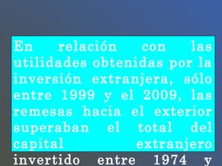 En relación con las utilidades obtenidas por la inversión extranjera, sólo entre 1999 y el 2009, las remesas hacia el exterior superaban el total del capital extranjero invertido entre 1974 y 2008.  