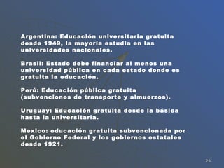 Argentina: Educación universitaria gratuita desde 1949, la mayoría estudia en las universidades nacionales. Brasil: Estado debe financiar al menos una universidad pública en cada estado donde es gratuita la educación. Perú: Educación pública gratuita (subvenciones de transporte y almuerzos). Uruguay: Educación gratuita desde la básica hasta la universitaria. Mexico: educación gratuita subvencionada por el Gobierno Federal y los gobiernos estatales desde 1921. 
