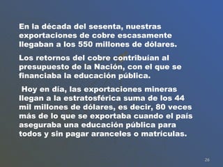 En la década del sesenta, nuestras exportaciones de cobre escasamente llegaban a los 550 millones de dólares.  Los retornos del cobre contribuían al presupuesto de la Nación, con el que se financiaba la educación pública. Hoy en día, las exportaciones mineras llegan a la estratosférica suma de los 44 mil millones de dólares, es decir, 80 veces más de lo que se exportaba cuando el país aseguraba una educación pública para todos y sin pagar aranceles o matrículas. 