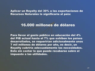 Aplicar un Royalty del 30% a las exportaciones de Recursos Naturales le significaría al país: 16.000 millones de dólares Para llevar el gasto público en educación del 4% del PIB actual hasta el 7% que exhiben los países desarrollados, se requerirían adicionalmente unos 7 mil millones de dólares por año, es decir, un Royalty cubriría adecuadamente las necesidades. Esto sin contar lo que puede recabarse sobre el impuesto a las utilidades. 
