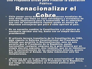 Una Propuesta Eficaz para Finaciar la Educación Pública: Renacionalizar el Cobre Chile posee cerca del 50 % de las reservas mundiales de este metal, que tiene un valor estratégico y económico de extrema importancia para la humanidad. No es admisible que una tal extraordinaria riqueza quede en manos de empresas extranjeras que poco o nada aportan al país.  No se necesita cambiar la Constitución y ni siquiera es necesario aprobar una ley, basta con un simple decreto presidencial. El artículo tercero transitorio de la Constitución de 1980, dejó vigente la Reforma Constitucional del Presidente Allende que permitió la Nacionalización, esto no solo permite que el Presidente de la República, pueda nacionalizar cualquier empresa de la gran minería por un simple decreto supremo, sino también, que no se indemnice por la nacionalización de los yacimientos mineros, puesto que pertenecen al Estado. Se debe indemnizar sólo las instalaciones. ¿Entonces que es lo que falta para renacionalizar?  Quizás lo más difícil: que elijamos un Presidente de la República, que tenga la inteligencia y la voluntad política para hacerlo. 