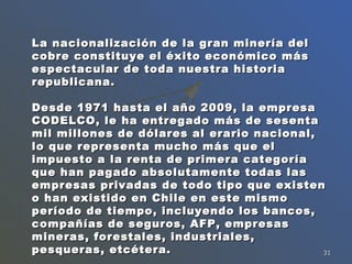 La nacionalización de la gran minería del cobre constituye el éxito económico más espectacular de toda nuestra historia republicana.  Desde 1971 hasta el año 2009, la empresa CODELCO, le ha entregado más de sesenta mil millones de dólares al erario nacional, lo que representa mucho más que el impuesto a la renta de primera categoría que han pagado absolutamente todas las empresas privadas de todo tipo que existen o han existido en Chile en este mismo período de tiempo, incluyendo los bancos, compañías de seguros, AFP, empresas mineras, forestales, industriales, pesqueras, etcétera.   
