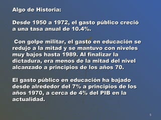 Algo de Historia: Desde 1950 a 1972, el gasto público creció a una tasa anual de 10.4%.  Con golpe militar, el gasto en educación se redujo a la mitad y se mantuvo con niveles muy bajos hasta 1989. Al finalizar la dictadura, era menos de la mitad del nivel alcanzado a principios de los años 70.  El gasto público en educación ha bajado desde alrededor del 7% a principios de los años 1970, a cerca de 4% del PIB en la actualidad. 